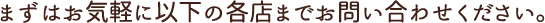 まずはお気軽に以下の各店までお問い合わせください。